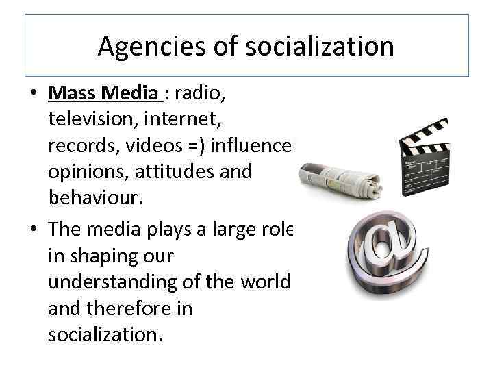 Agencies of socialization • Mass Media : radio, television, internet, records, videos =) influence