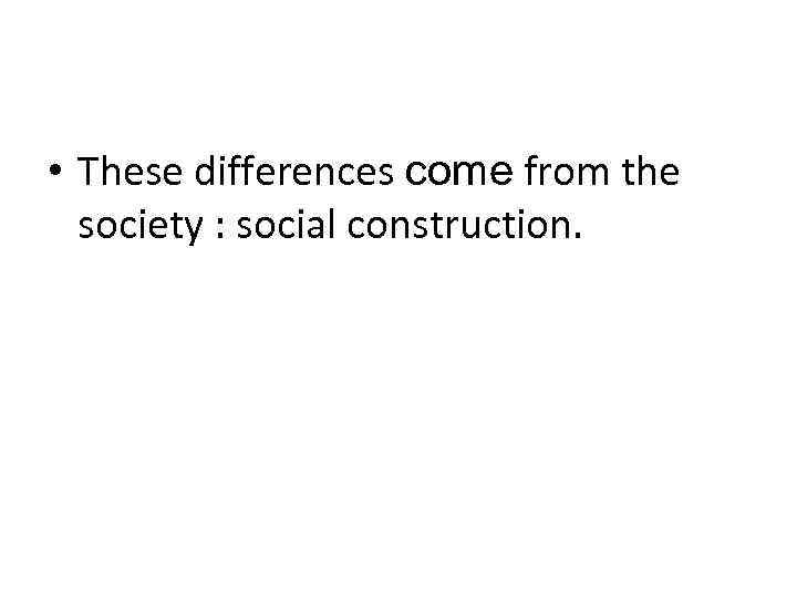  • These differences come from the society : social construction. 