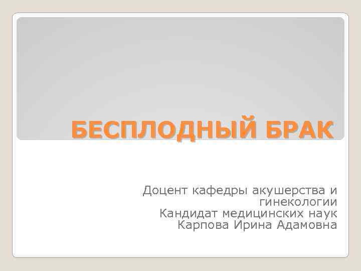 БЕСПЛОДНЫЙ БРАК Доцент кафедры акушерства и гинекологии Кандидат медицинских наук Карпова Ирина Адамовна 