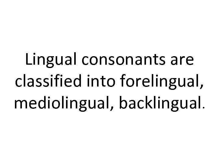 Lingual consonants are classified into forelingual, mediolingual, backlingual. 