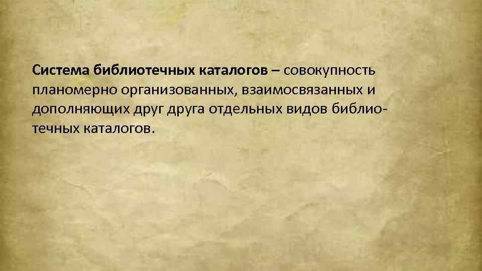 Система библиотечных каталогов – совокупность планомерно организованных, взаимосвязанных и дополняющих друга отдельных видов библиотечных