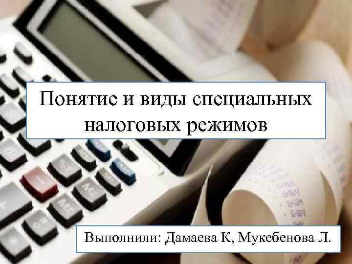 Понятие и виды специальных налоговых режимов Выполнили: Дамаева К, Мукебенова Л. 