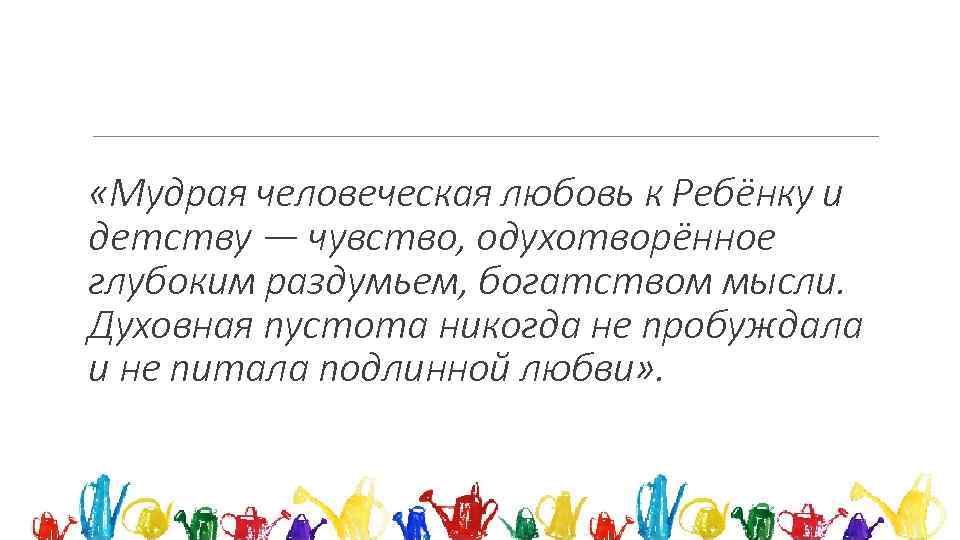  «Мудрая человеческая любовь к Ребёнку и детству — чувство, одухотворённое глубоким раздумьем, богатством