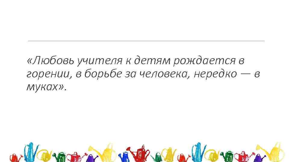  «Любовь учителя к детям рождается в горении, в борьбе за человека, нередко —