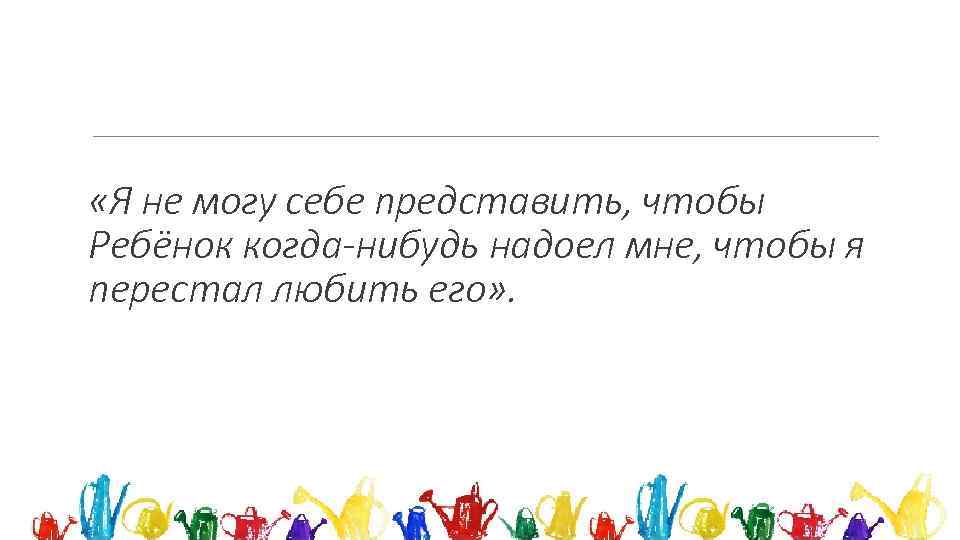  «Я не могу себе представить, чтобы Ребёнок когда-нибудь надоел мне, чтобы я перестал