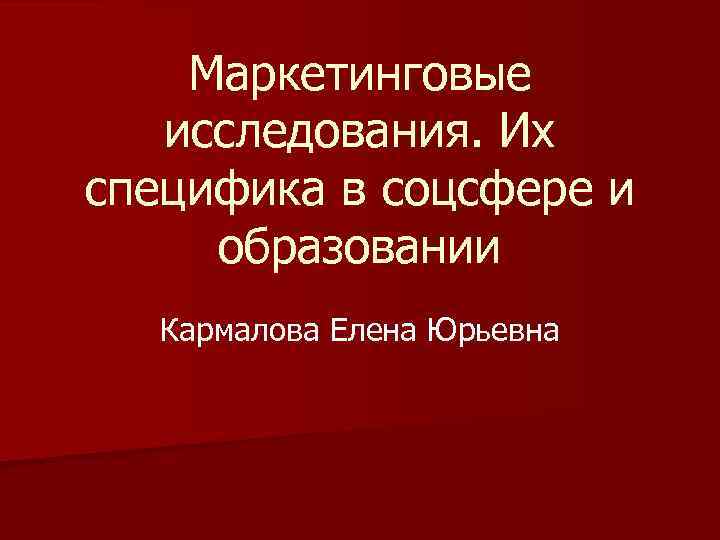 Маркетинговые исследования. Их специфика в соцсфере и образовании Кармалова Елена Юрьевна 