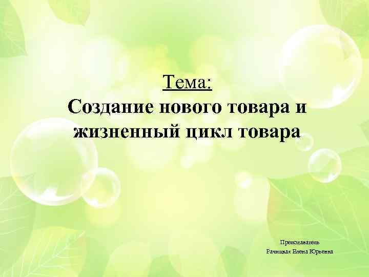 Тема: Создание нового товара и жизненный цикл товара Преподаватель Рачицкая Елена Юрьевна 