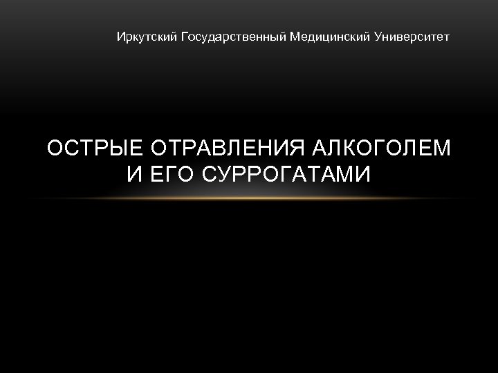 Иркутский Государственный Медицинский Университет ОСТРЫЕ ОТРАВЛЕНИЯ АЛКОГОЛЕМ И ЕГО СУРРОГАТАМИ 