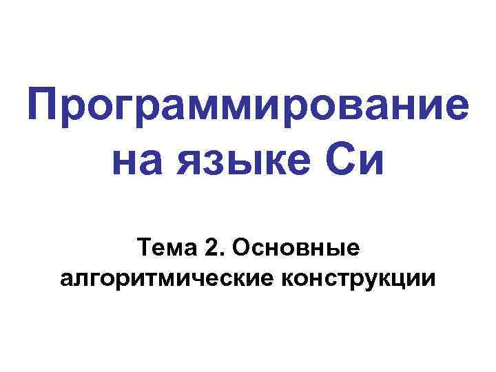 Программирование на языке Си Тема 2. Основные алгоритмические конструкции 
