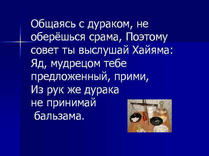 Общаясь с дураком, не оберёшься срама, Поэтому совет ты выслушай Хайяма: Яд, мудрецом тебе