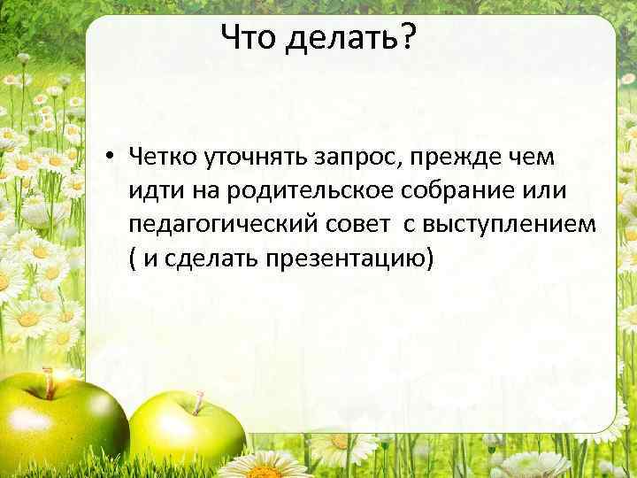 Что делать? • Четко уточнять запрос, прежде чем идти на родительское собрание или педагогический