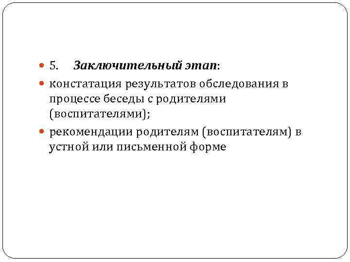  5. Заключительный этап: констатация результатов обследования в процессе беседы с родителями (воспитателями); рекомендации