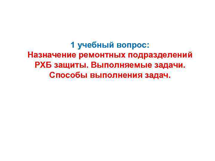 1 учебный вопрос: Назначение ремонтных подразделений РХБ защиты. Выполняемые задачи. Способы выполнения задач. 