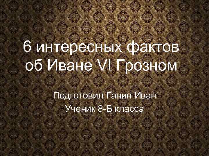 6 интересных фактов об Иване VI Грозном Подготовил Ганин Иван Ученик 8 -Б класса