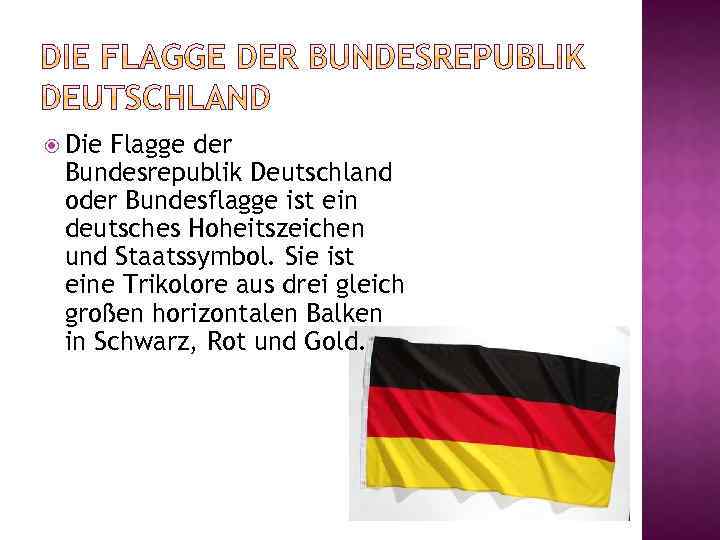  Die Flagge der Bundesrepublik Deutschland oder Bundesflagge ist ein deutsches Hoheitszeichen und Staatssymbol.