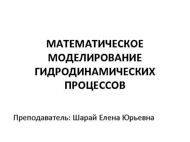 МАТЕМАТИЧЕСКОЕ МОДЕЛИРОВАНИЕ ГИДРОДИНАМИЧЕСКИХ ПРОЦЕССОВ Преподаватель: Шарай Елена Юрьевна 