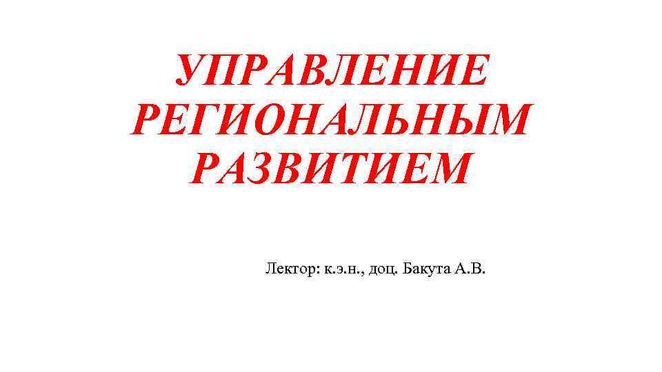 УПРАВЛЕНИЕ РЕГИОНАЛЬНЫМ РАЗВИТИЕМ Лектор: к. э. н. , доц. Бакута А. В. 