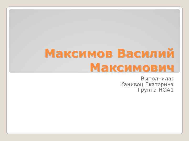 Максимов Василий Максимович Выполнила: Канивец Екатерина Группа НОА 1 