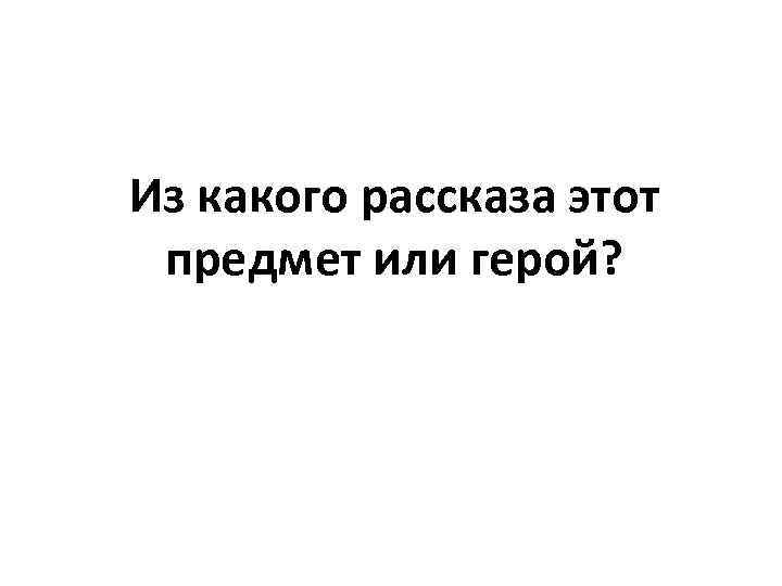 Из какого рассказа этот предмет или герой? 