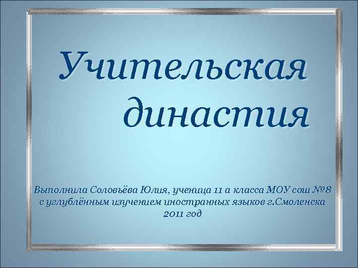 Учительская династия Выполнила Соловьёва Юлия, ученица 11 а класса МОУ сош № 8 с