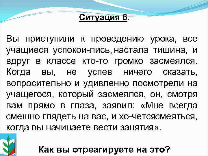 Ситуация 6. Вы приступили к проведению урока, все учащиеся успокои лись, настала тишина, и