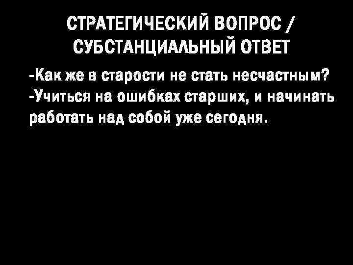 СТРАТЕГИЧЕСКИЙ ВОПРОС / СУБСТАНЦИАЛЬНЫЙ ОТВЕТ -Как же в старости не стать несчастным? -Учиться на