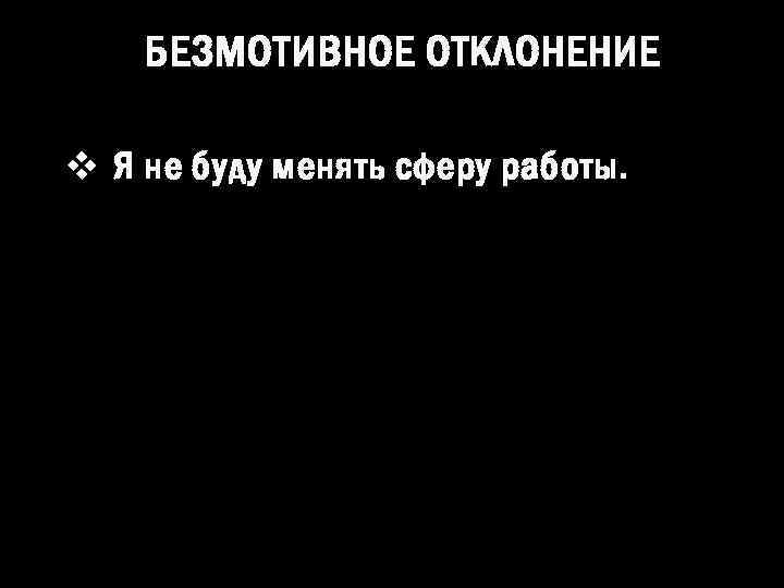 БЕЗМОТИВНОЕ ОТКЛОНЕНИЕ v Я не буду менять сферу работы. 