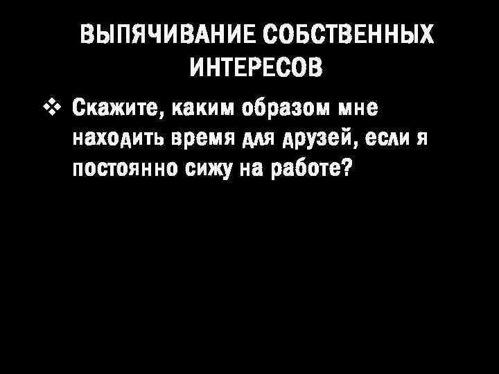 ВЫПЯЧИВАНИЕ СОБСТВЕННЫХ ИНТЕРЕСОВ v Скажите, каким образом мне находить время для друзей, если я