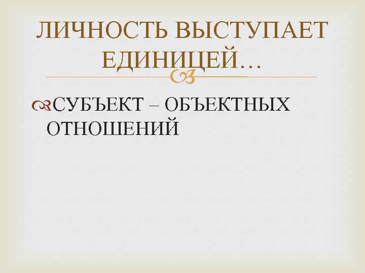 ЛИЧНОСТЬ ВЫСТУПАЕТ ЕДИНИЦЕЙ… СУБЪЕКТ – ОБЪЕКТНЫХ ОТНОШЕНИЙ 