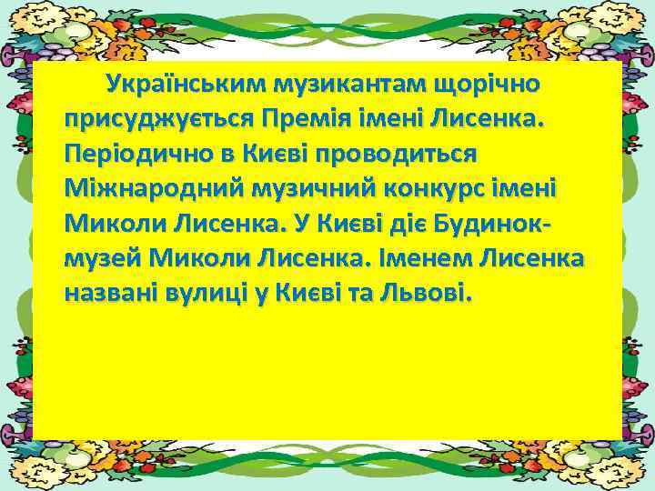 Українським музикантам щорічно присуджується Премія імені Лисенка. Періодично в Києві проводиться Міжнародний музичний конкурс