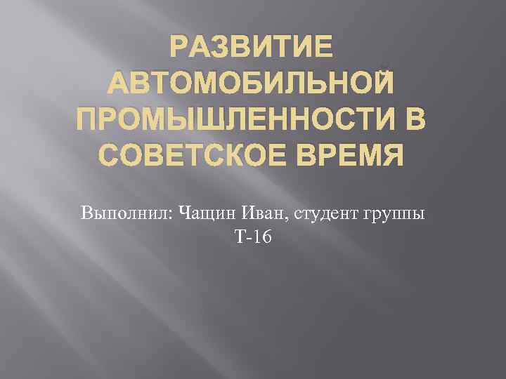 РАЗВИТИЕ АВТОМОБИЛЬНОЙ ПРОМЫШЛЕННОСТИ В СОВЕТСКОЕ ВРЕМЯ Выполнил: Чащин Иван, студент группы Т 16 