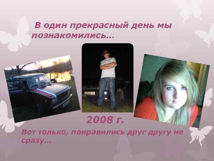 В один прекрасный день мы познакомились… 2008 г. Вот только, понравились другу не сразу…