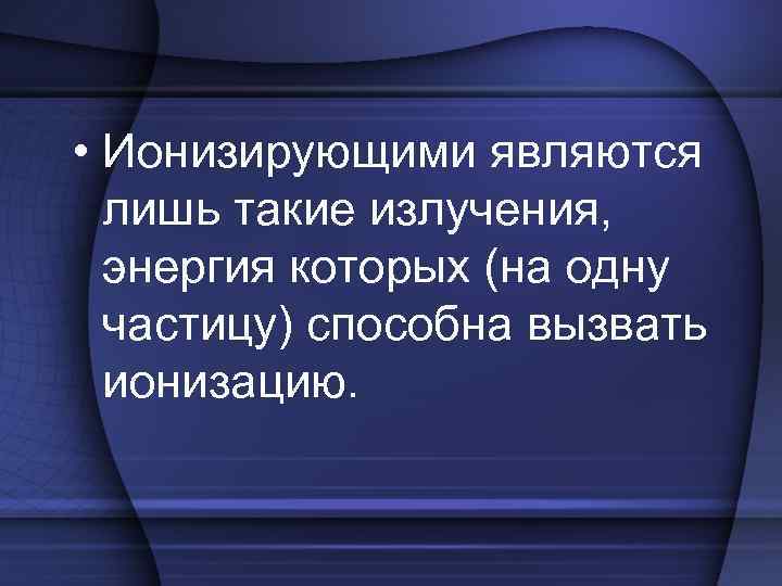  • Ионизирующими являются лишь такие излучения, энергия которых (на одну частицу) способна вызвать