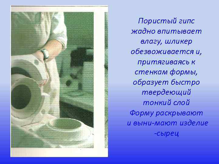 Пористый гипс жадно впитывает влагу, шликер обезвоживается и, притягиваясь к стенкам формы, образует быстро