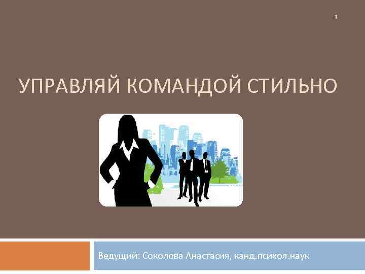 1 УПРАВЛЯЙ КОМАНДОЙ СТИЛЬНО Ведущий: Соколова Анастасия, канд. психол. наук 