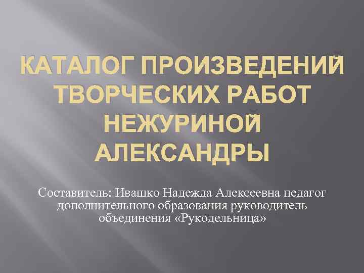 КАТАЛОГ ПРОИЗВЕДЕНИЙ ТВОРЧЕСКИХ РАБОТ НЕЖУРИНОЙ АЛЕКСАНДРЫ Составитель: Ивашко Надежда Алексеевна педагог дополнительного образования руководитель