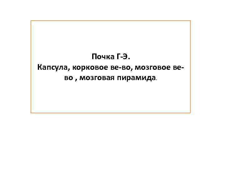 Почка Г-Э. Капсула, корковое ве-во, мозговое вево , мозговая пирамида. 