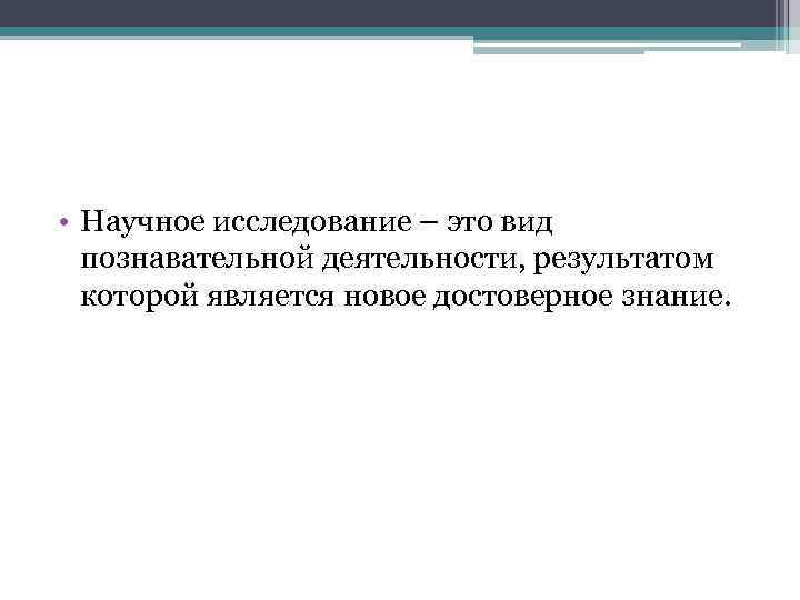  • Научное исследование – это вид познавательной деятельности, результатом которой является новое достоверное