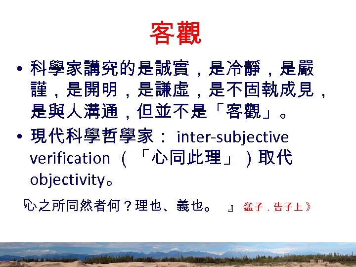 客觀 • 科學家講究的是誠實，是冷靜，是嚴 謹，是開明，是謙虛，是不固執成見， 是與人溝通，但並不是「客觀」。 • 現代科學哲學家： inter-subjective verification （「心同此理」）取代 objectivity。 『 心之所同然者何？理也、義也。 』《