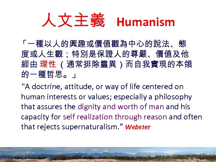 人文主義 Humanism 「一種以人的興趣或價值觀為中心的說法、態 度或人生觀；特別是保證人的尊嚴、價值及他 經由 理性 （通常排除靈異）而自我實現的本領 的一種哲思。」 "A doctrine, attitude, or way of