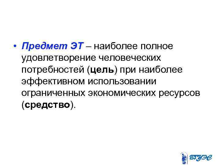  • Предмет ЭТ – наиболее полное удовлетворение человеческих потребностей (цель) при наиболее эффективном