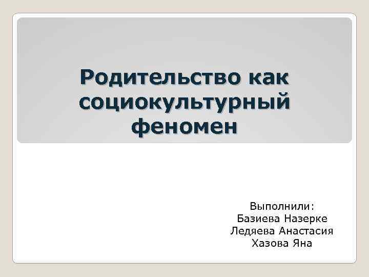 Родительство как социокультурный феномен Выполнили: Базиева Назерке Ледяева Анастасия Хазова Яна 