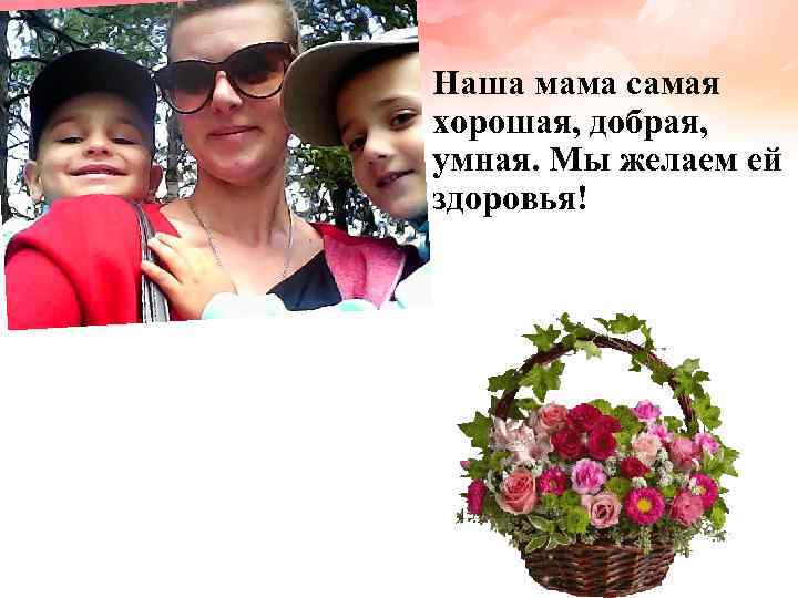 Наша мама самая хорошая, добрая, умная. Мы желаем ей здоровья! 