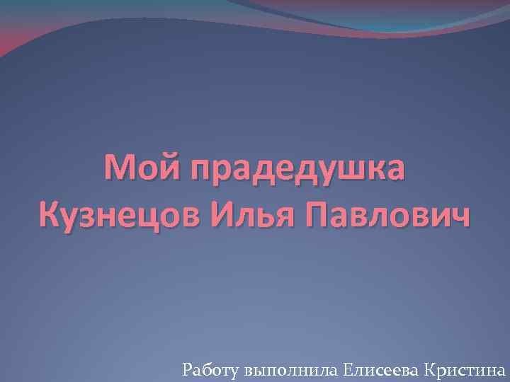 Мой прадедушка Кузнецов Илья Павлович Работу выполнила Елисеева Кристина 