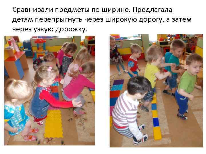 Сравнивали предметы по ширине. Предлагала детям перепрыгнуть через широкую дорогу, а затем через узкую