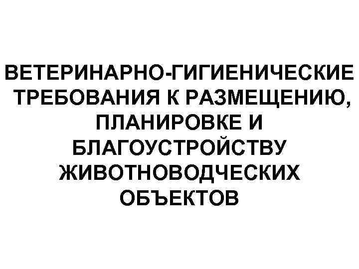 ВЕТЕРИНАРНО-ГИГИЕНИЧЕСКИЕ ТРЕБОВАНИЯ К РАЗМЕЩЕНИЮ, ПЛАНИРОВКЕ И БЛАГОУСТРОЙСТВУ ЖИВОТНОВОДЧЕСКИХ ОБЪЕКТОВ 