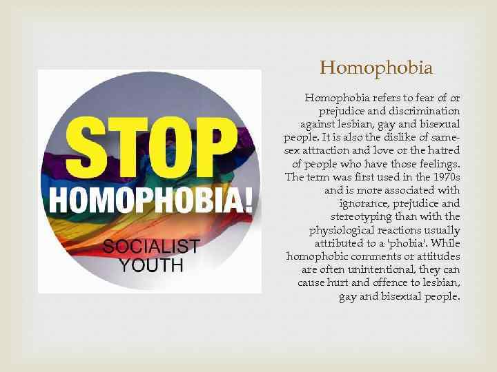 Homophobia refers to fear of or prejudice and discrimination against lesbian, gay and bisexual