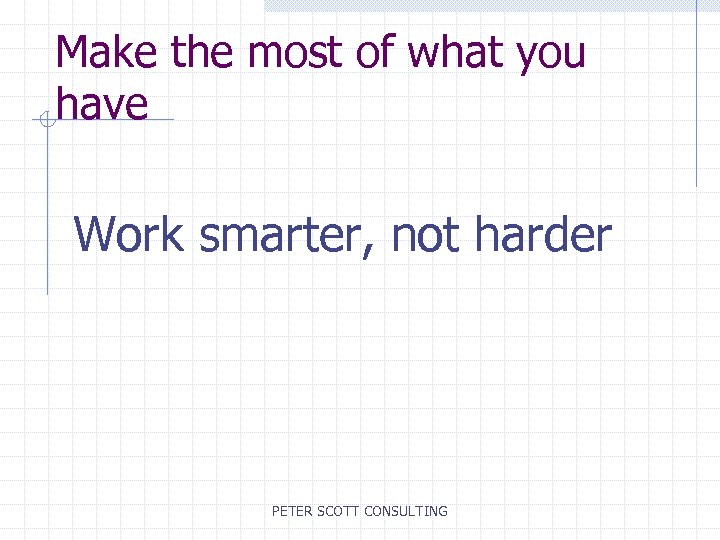Make the most of what you have Work smarter, not harder PETER SCOTT CONSULTING