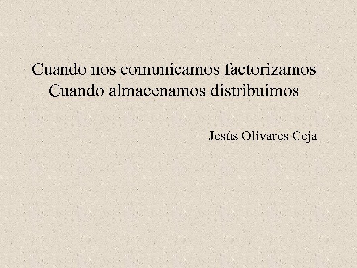 Cuando nos comunicamos factorizamos Cuando almacenamos distribuimos Jesús Olivares Ceja 