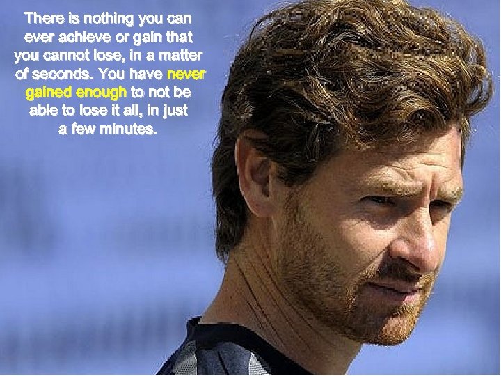 There is nothing you can ever achieve or gain that you cannot lose, in